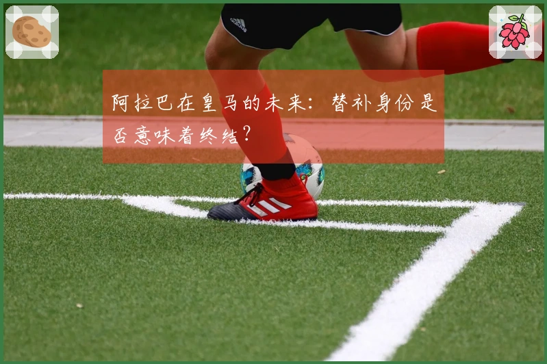 阿拉巴在皇马的未来：替补身份是否意味着终结？