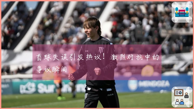 首球失误引发热议！激烈对抗中的争议瞬间